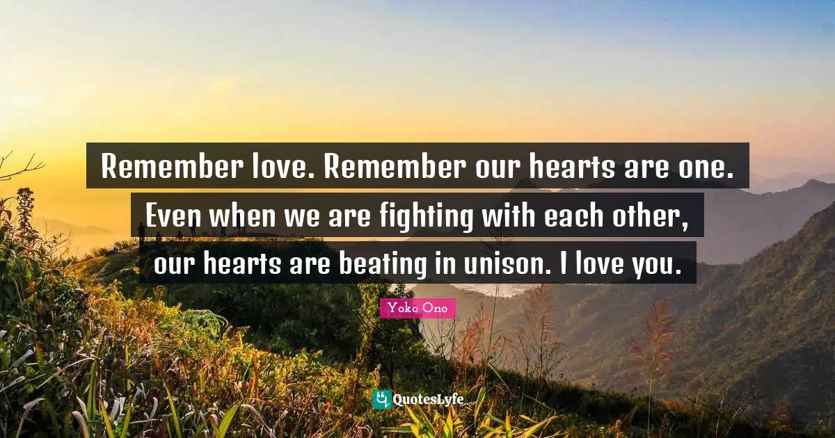 Remember love. Remember our hearts are one. Even when we are fighting with each other, our hearts are beating in unison. I love you.