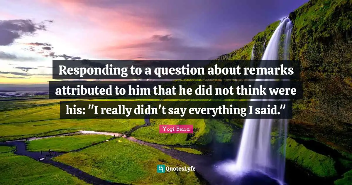 Yogi Berra Quotes: "Responding to a question about remarks attributed to him that he did not think were his: "I really didn't say everything I said.""
