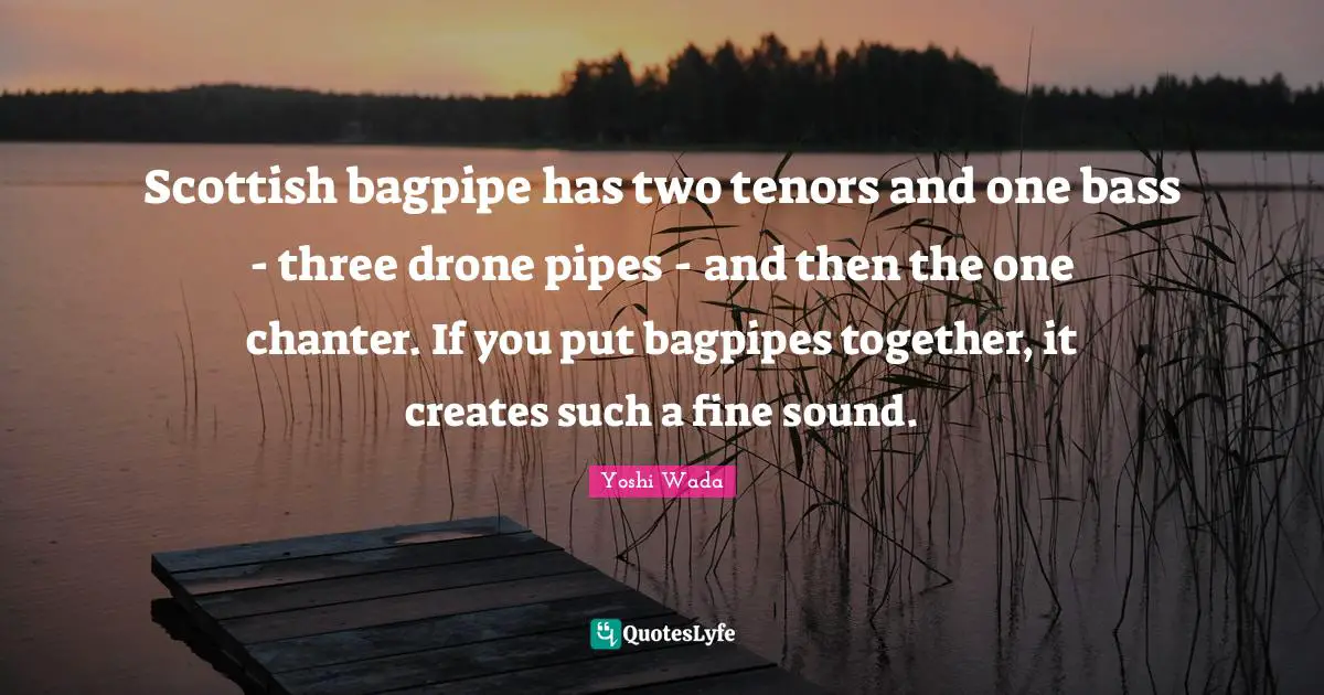Scottish bagpipe has two tenors and one bass - three drone pipes - and then the one chanter. If you put bagpipes together, it creates such a fine sound.