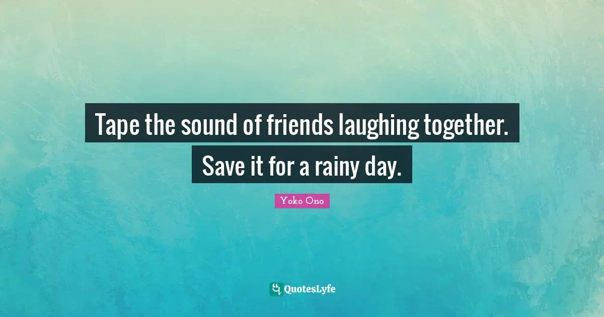 Tape the sound of friends laughing together. Save it for a rainy day.