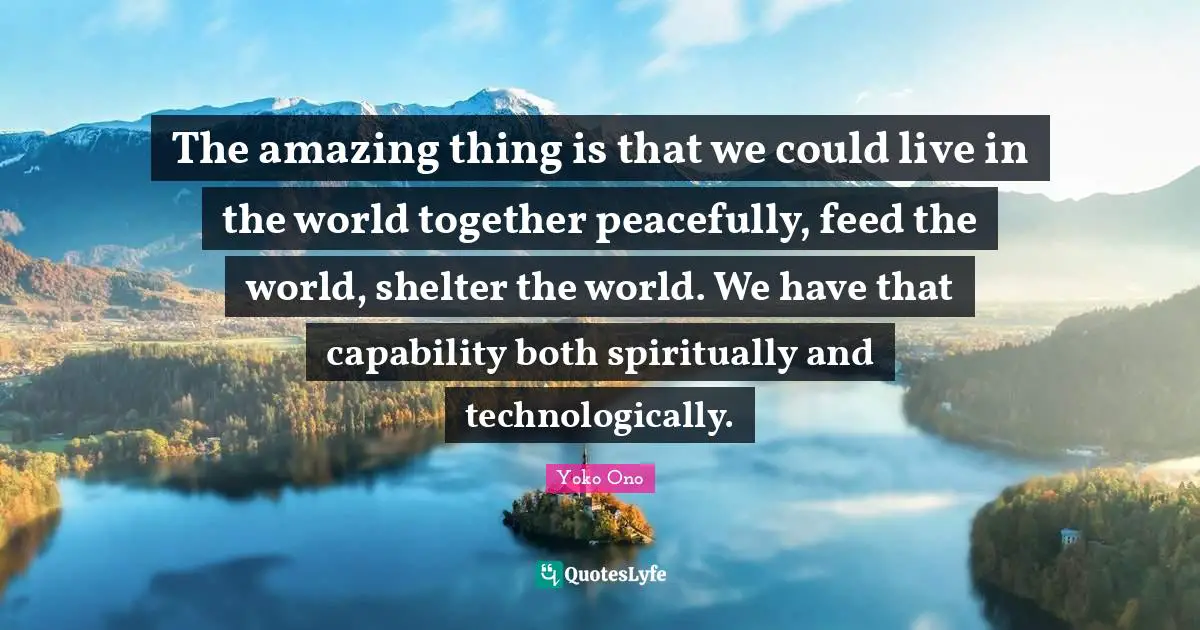 The amazing thing is that we could live in the world together peacefully, feed the world, shelter the world. We have that capability both spiritually and technologically.