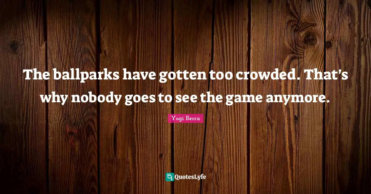 The ballparks have gotten too crowded. That's why nobody goes to see the game anymore.