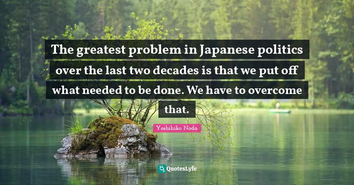 The greatest problem in Japanese politics over the last two decades is that we put off what needed to be done. We have to overcome that.