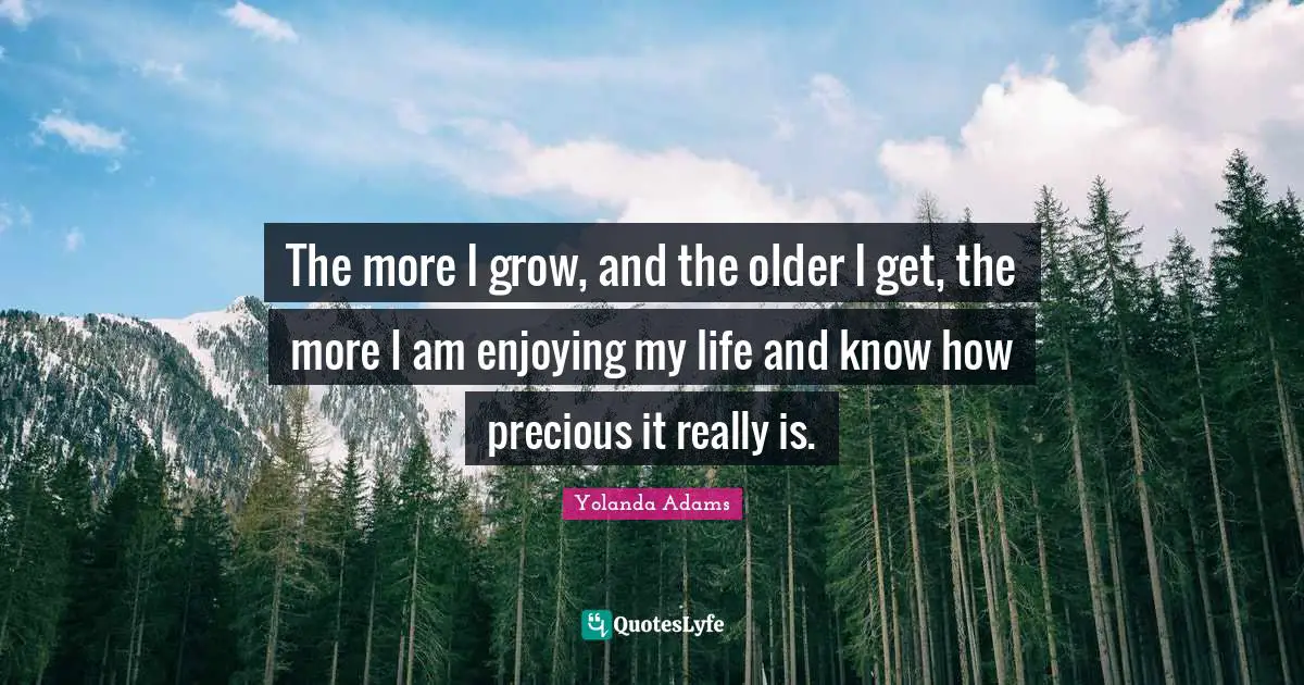 The more I grow, and the older I get, the more I am enjoying my life and know how precious it really is.