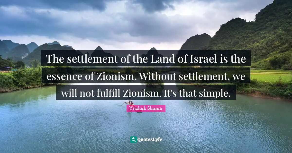 The settlement of the Land of Israel is the essence of Zionism. Without settlement, we will not fulfill Zionism. It's that simple.