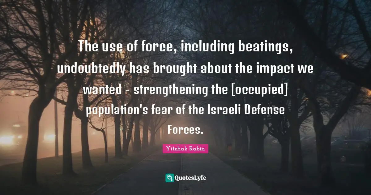 Israeli Quotes: "The use of force, including beatings, undoubtedly has brought about the impact we wanted - strengthening the [occupied] population's fear of the Israeli Defense Forces."