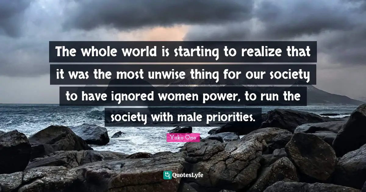 The whole world is starting to realize that it was the most unwise thing for our society to have ignored women power, to run the society with male priorities.