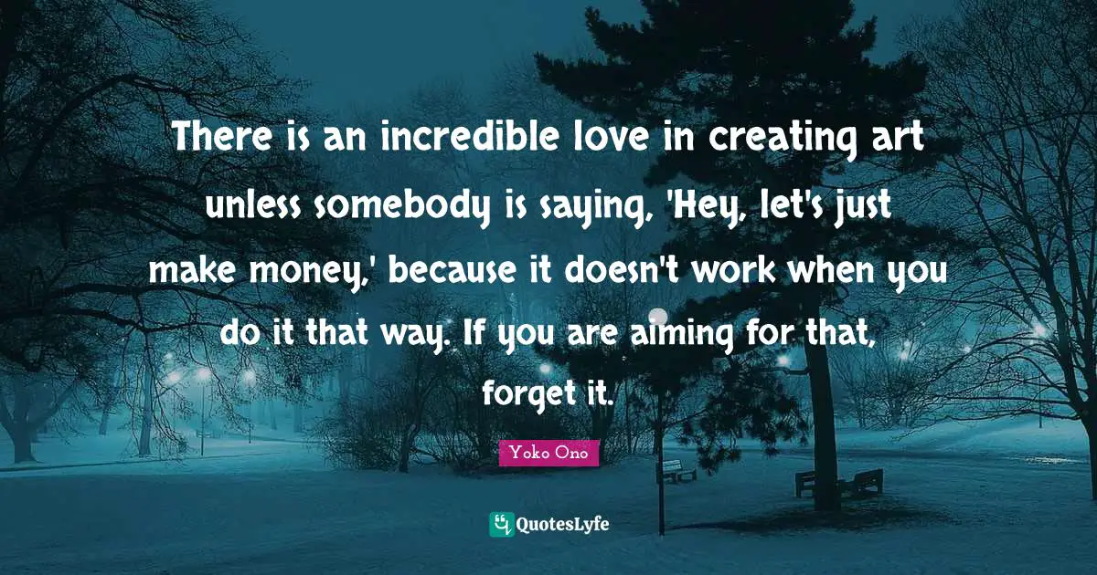 There is an incredible love in creating art unless somebody is saying, 'Hey, let's just make money,' because it doesn't work when you do it that way. If you are aiming for that, forget it.
