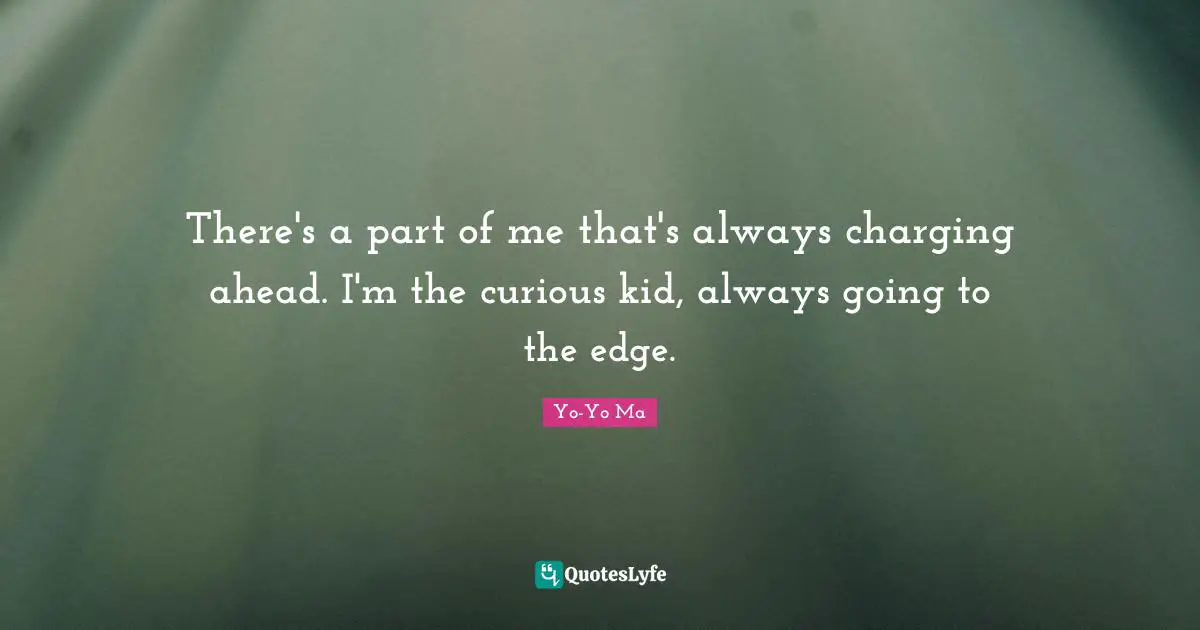 There's a part of me that's always charging ahead. I'm the curious kid, always going to the edge.