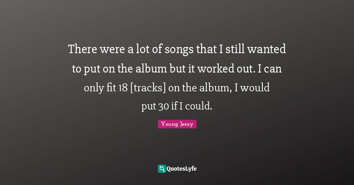 There were a lot of songs that I still wanted to put on the album but it worked out. I can only fit 18 [tracks] on the album, I would put 30 if I could.