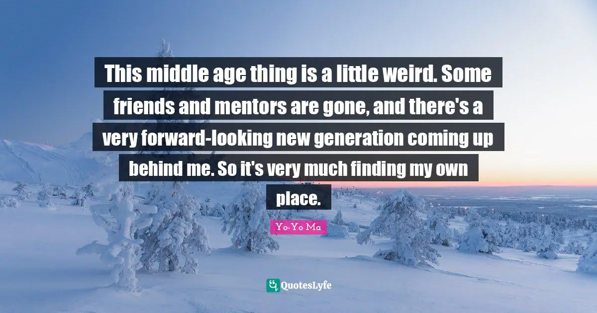 This middle age thing is a little weird. Some friends and mentors are gone, and there's a very forward-looking new generation coming up behind me. So it's very much finding my own place.