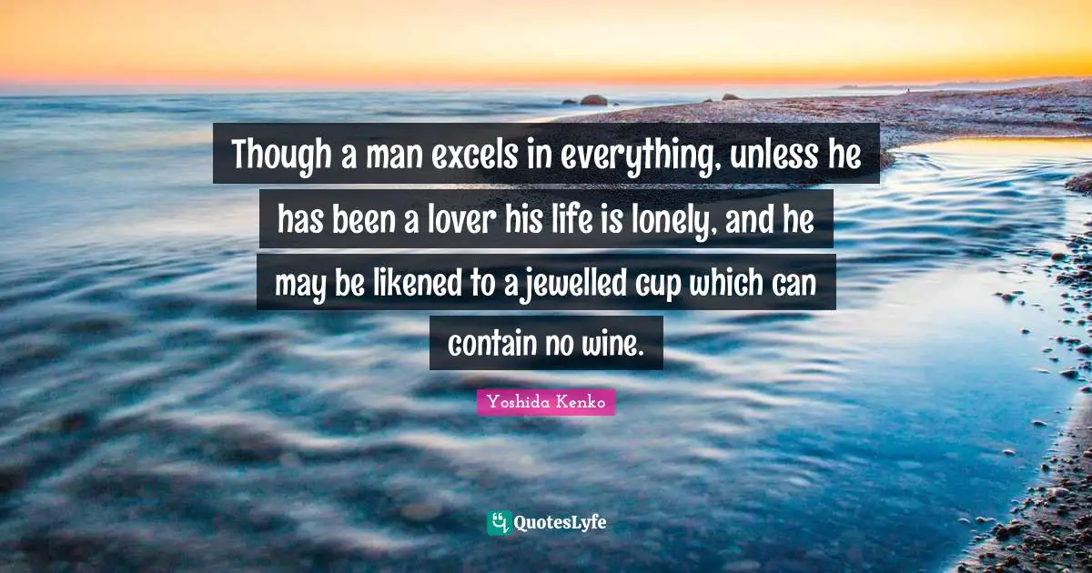 Though a man excels in everything, unless he has been a lover his life is lonely, and he may be likened to a jewelled cup which can contain no wine.