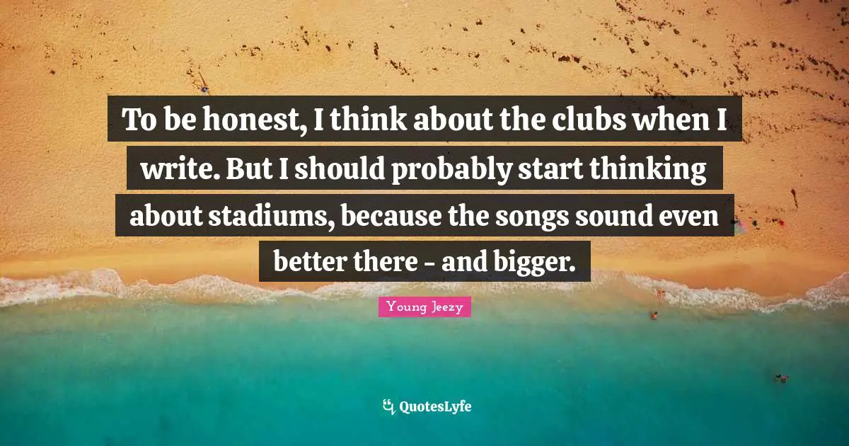 Young Jeezy Quotes: "To be honest, I think about the clubs when I write. But I should probably start thinking about stadiums, because the songs sound even better there - and bigger."