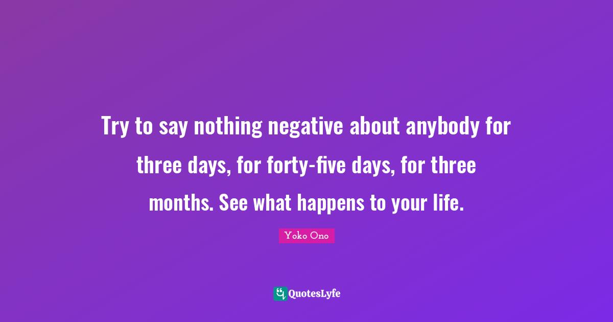 Try to say nothing negative about anybody for three days, for forty-five days, for three months. See what happens to your life.
