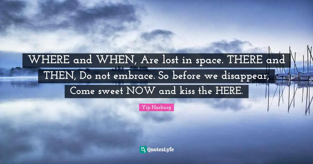 Yip Harburg Quotes: "WHERE and WHEN, Are lost in space. THERE and THEN, Do not embrace. So before we disappear, Come sweet NOW and kiss the HERE."