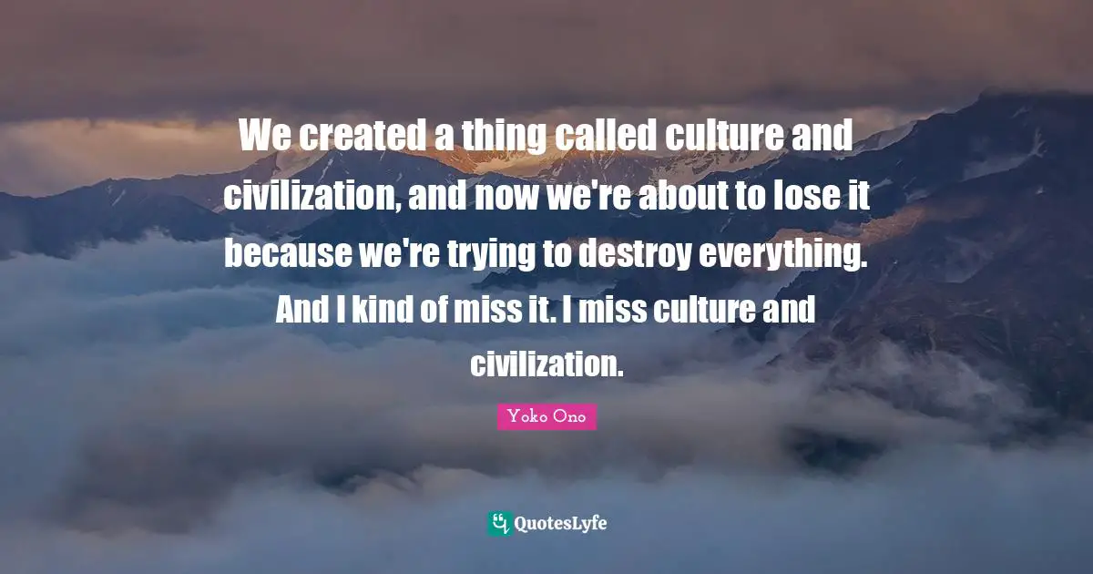 We created a thing called culture and civilization, and now we're about to lose it because we're trying to destroy everything. And I kind of miss it. I miss culture and civilization.