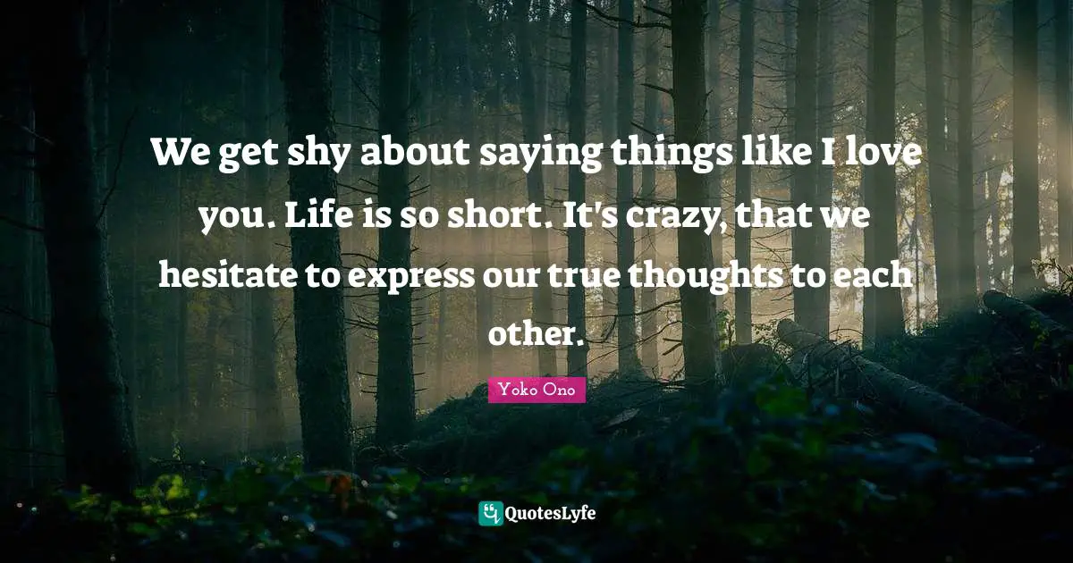We get shy about saying things like I love you. Life is so short. It's crazy, that we hesitate to express our true thoughts to each other.