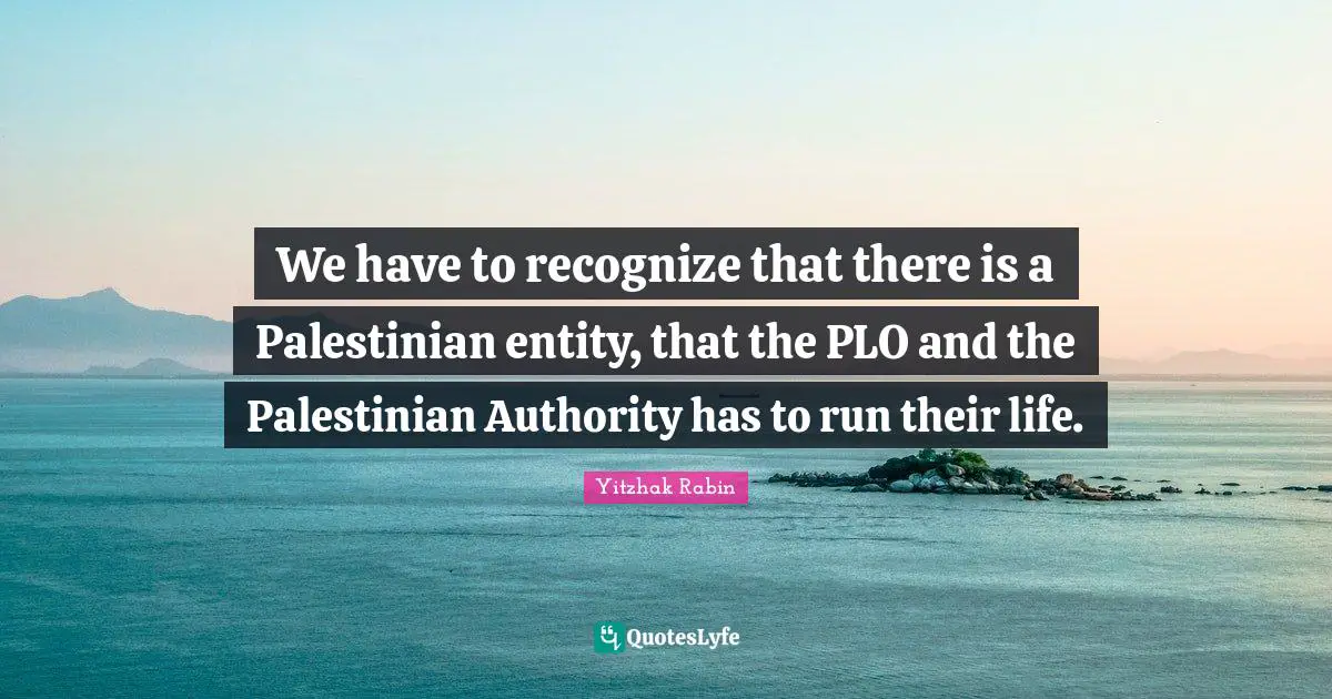 We have to recognize that there is a Palestinian entity, that the PLO and the Palestinian Authority has to run their life.
