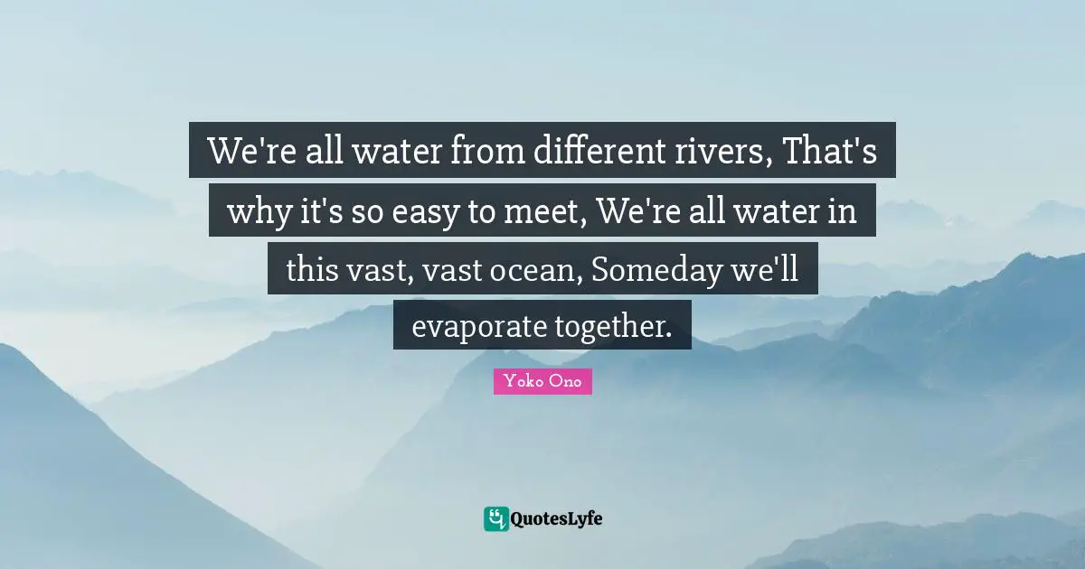We're all water from different rivers, That's why it's so easy to meet, We're all water in this vast, vast ocean, Someday we'll evaporate together.