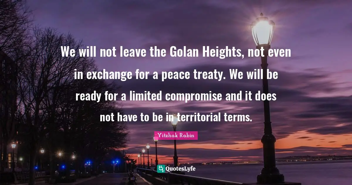We will not leave the Golan Heights, not even in exchange for a peace treaty. We will be ready for a limited compromise and it does not have to be in territorial terms.