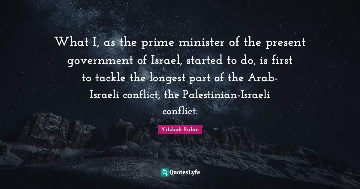 What I, as the prime minister of the present government of Israel, started to do, is first to tackle the longest part of the Arab-Israeli conflict, the Palestinian-Israeli conflict.