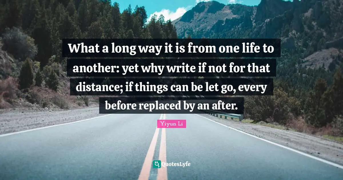 What a long way it is from one life to another: yet why write if not for that distance; if things can be let go, every before replaced by an after.