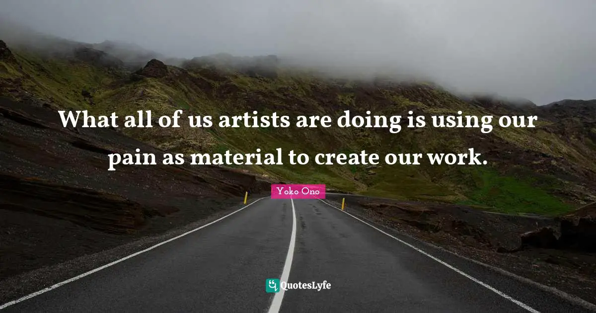 What all of us artists are doing is using our pain as material to create our work.