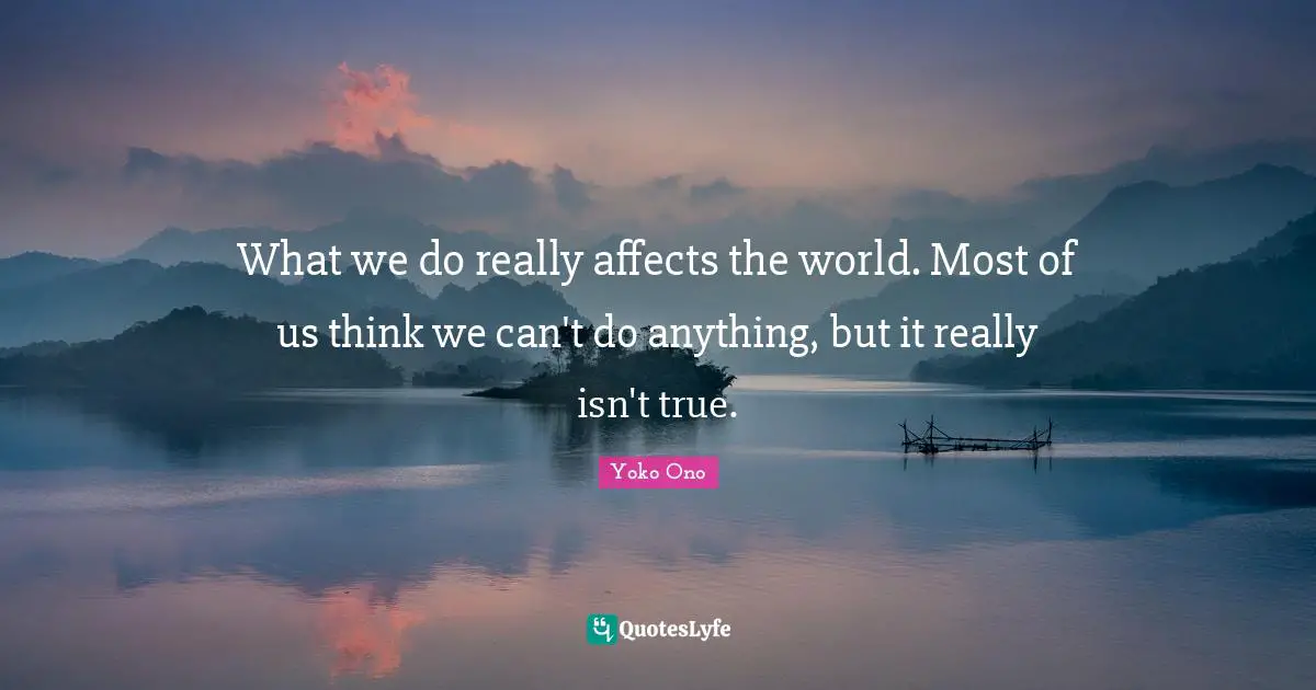 What we do really affects the world. Most of us think we can't do anything, but it really isn't true.