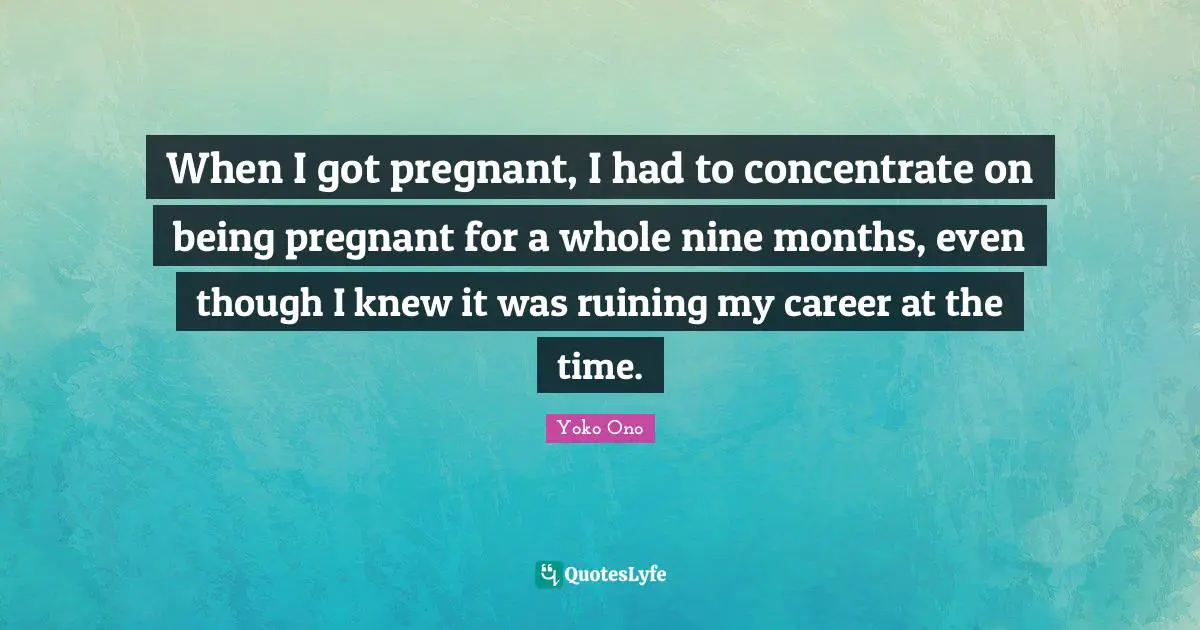When I got pregnant, I had to concentrate on being pregnant for a whole nine months, even though I knew it was ruining my career at the time.