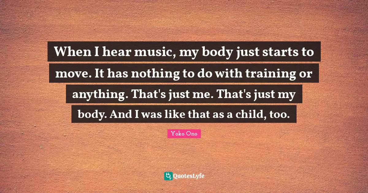 When I hear music, my body just starts to move. It has nothing to do with training or anything. That's just me. That's just my body. And I was like that as a child, too.