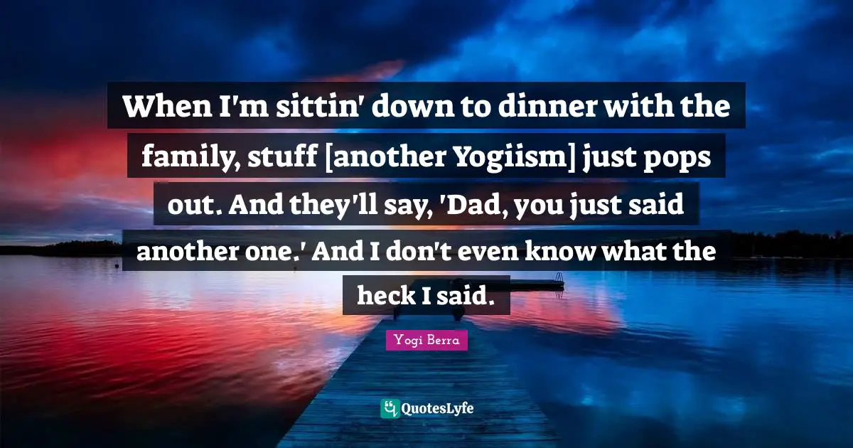 When I'm sittin' down to dinner with the family, stuff [another Yogiism] just pops out. And they'll say, 'Dad, you just said another one.' And I don't even know what the heck I said.