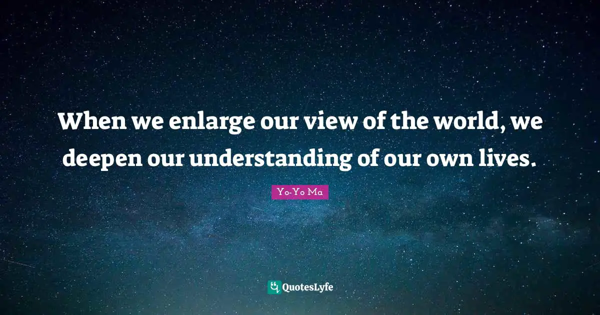 When we enlarge our view of the world, we deepen our understanding of our own lives.