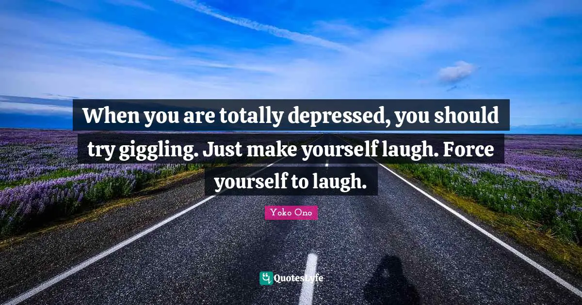 When you are totally depressed, you should try giggling. Just make yourself laugh. Force yourself to laugh.