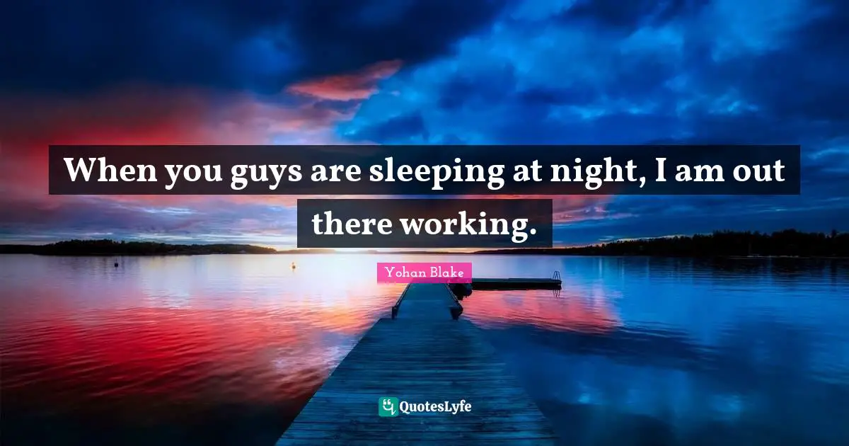 When you guys are sleeping at night, I am out there working.