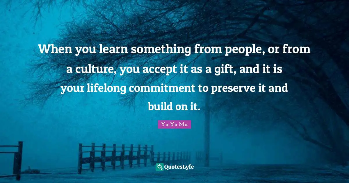 When you learn something from people, or from a culture, you accept it as a gift, and it is your lifelong commitment to preserve it and build on it.