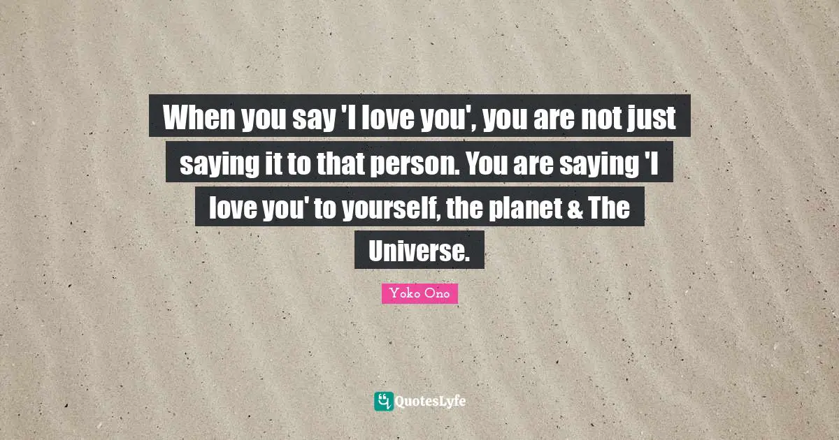 When you say 'I love you', you are not just saying it to that person. You are saying 'I love you' to yourself, the planet & The Universe.