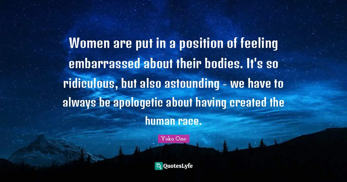 Women are put in a position of feeling embarrassed about their bodies. It's so ridiculous, but also astounding - we have to always be apologetic about having created the human race.