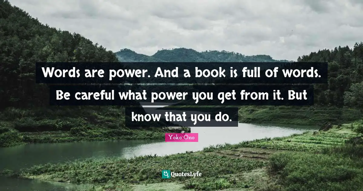 Words are power. And a book is full of words. Be careful what power you get from it. But know that you do.