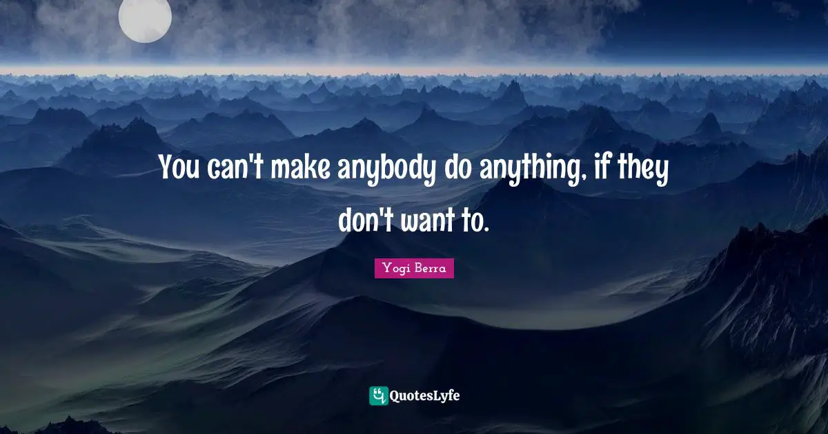 You can't make anybody do anything, if they don't want to.