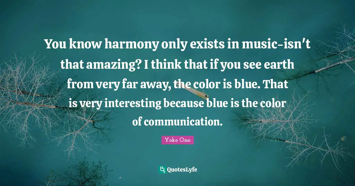 You know harmony only exists in music-isn't that amazing? I think that if you see earth from very far away, the color is blue. That is very interesting because blue is the color of communication.