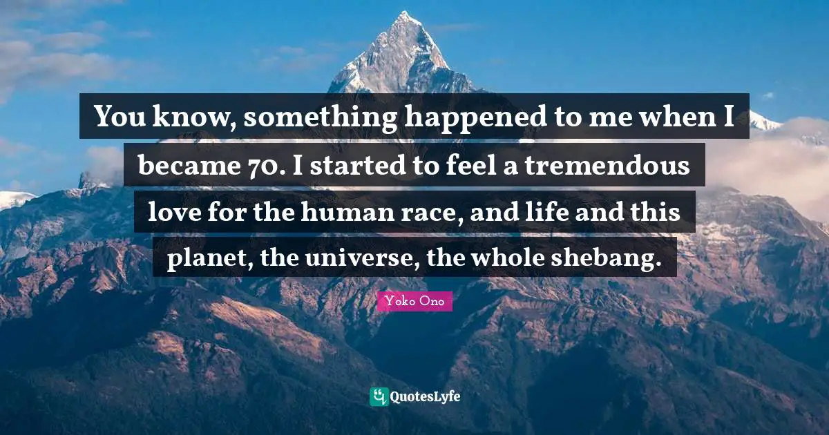 You know, something happened to me when I became 70. I started to feel a tremendous love for the human race, and life and this planet, the universe, the whole shebang.