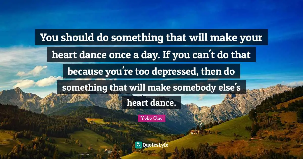 You should do something that will make your heart dance once a day. If you can't do that because you're too depressed, then do something that will make somebody else's heart dance.