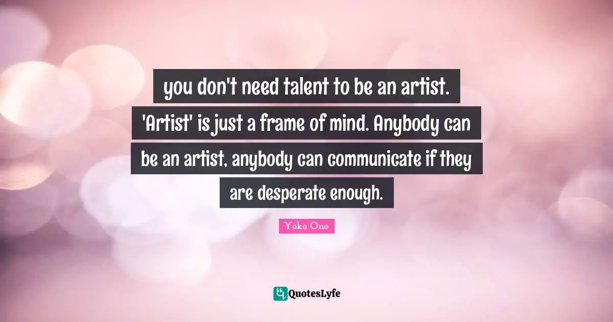 you don't need talent to be an artist. 'Artist' is just a frame of mind. Anybody can be an artist, anybody can communicate if they are desperate enough.