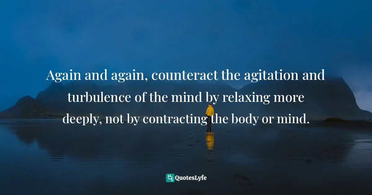 Again and again, counteract the agitation and turbulence of the mind by relaxing more deeply, not by contracting the body or mind.