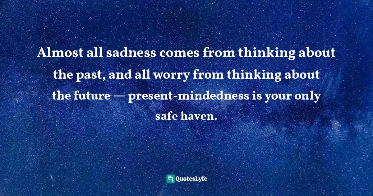 Almost all sadness comes from thinking about the past, and all worry from thinking about the future — present-mindedness is your only safe haven.