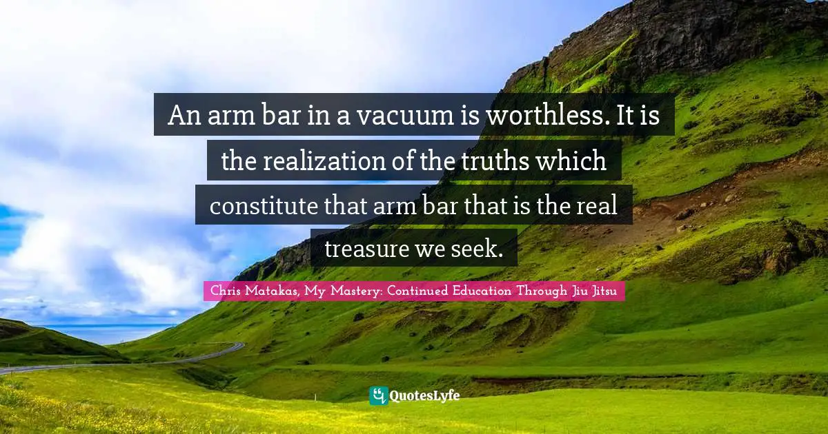 An arm bar in a vacuum is worthless. It is the realization of the truths which constitute that arm bar that is the real treasure we seek.