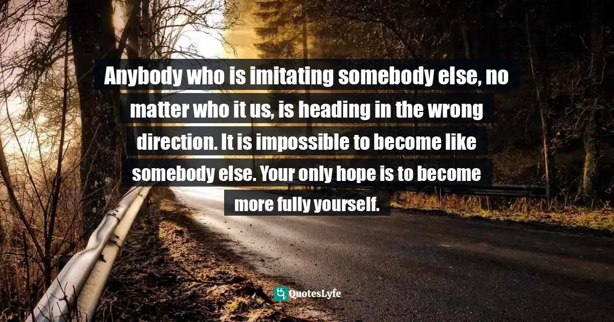 Anybody who is imitating somebody else, no matter who it us, is heading in the wrong direction. It is impossible to become like somebody else. Your only hope is to become more fully yourself.