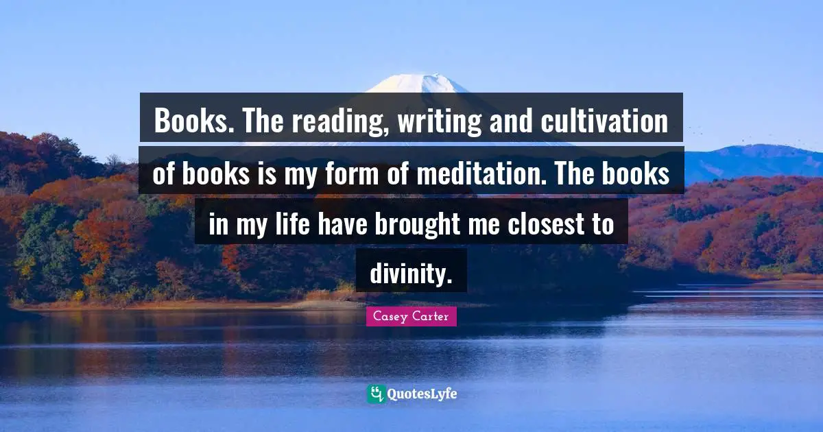 Books. The reading, writing and cultivation of books is my form of meditation. The books in my life have brought me closest to divinity.