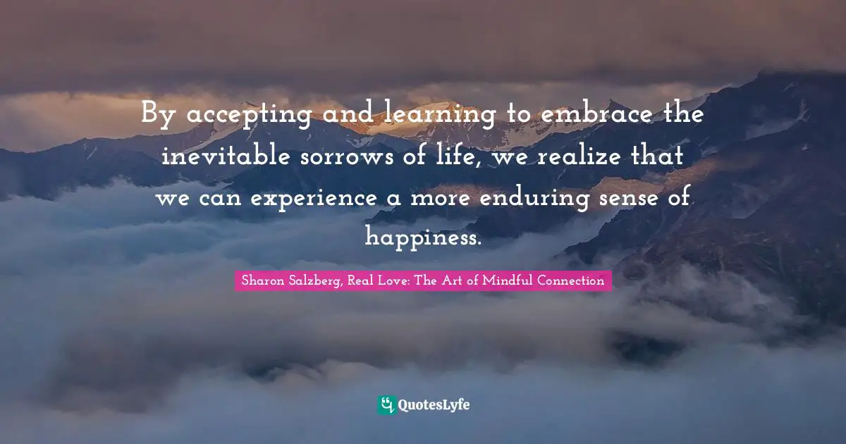 Sharon Salzberg, Real Love: The Art Of Mindful Connection Quotes: "By accepting and learning to embrace the inevitable sorrows of life, we realize that we can experience a more enduring sense of happiness."