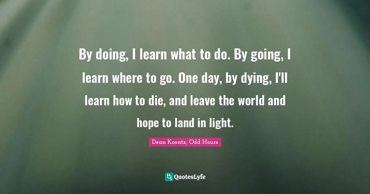 By doing, I learn what to do. By going, I learn where to go. One day, by dying, I'll learn how to die, and leave the world and hope to land in light.